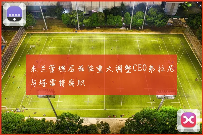 米兰管理层面临重大调整CEO弗拉尼与塔雷将离职