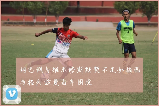 姆巴佩与维尼修斯默契不足如梅西与格列兹曼当年困境