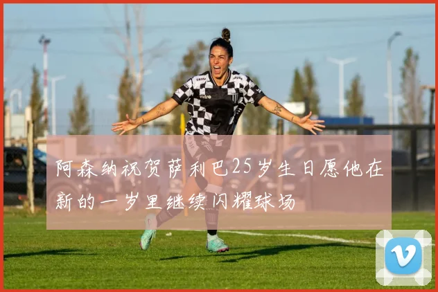 阿森纳祝贺萨利巴25岁生日愿他在新的一岁里继续闪耀球场
