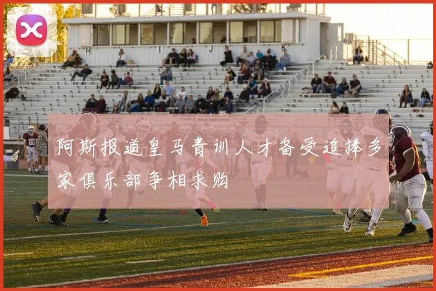 阿斯报道皇马青训人才备受追捧多家俱乐部争相求购