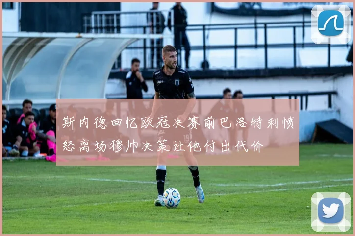 斯内德回忆欧冠决赛前巴洛特利愤怒离场穆帅决策让他付出代价