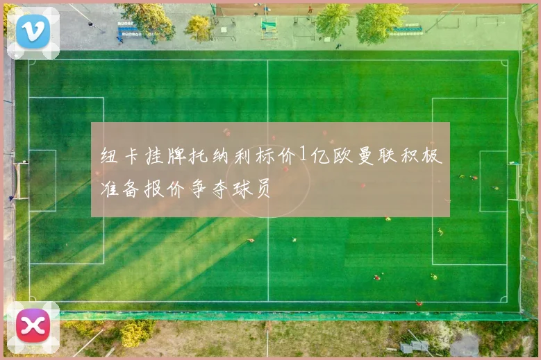 纽卡挂牌托纳利标价1亿欧曼联积极准备报价争夺球员