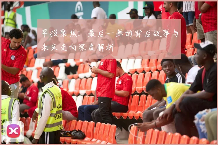 早报聚焦：最后一舞的背后故事与未来走向深度解析