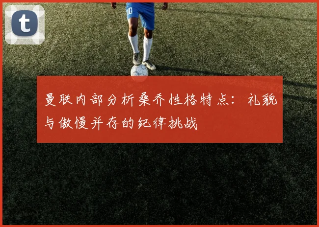 曼联内部分析桑乔性格特点：礼貌与傲慢并存的纪律挑战