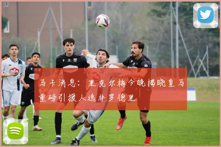 马卡消息：里克尔梅今晚揭晓皇马重磅引援人选非罗德里