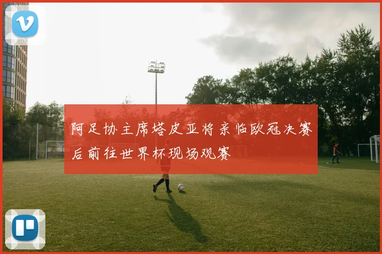 阿足协主席塔皮亚将亲临欧冠决赛后前往世界杯现场观赛