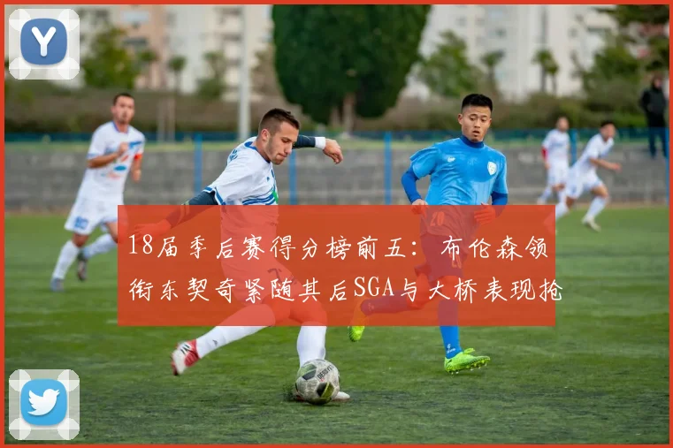 18届季后赛得分榜前五：布伦森领衔东契奇紧随其后SGA与大桥表现抢眼