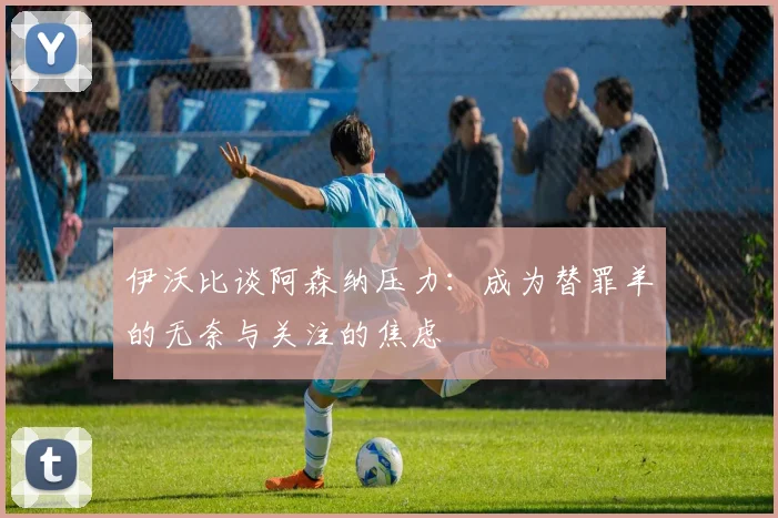 伊沃比谈阿森纳压力：成为替罪羊的无奈与关注的焦虑