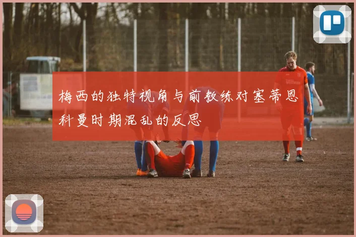 梅西的独特视角与前教练对塞蒂恩科曼时期混乱的反思