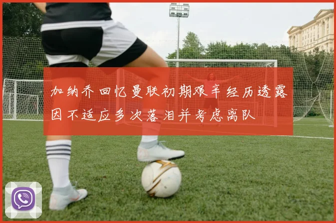 加纳乔回忆曼联初期艰辛经历透露因不适应多次落泪并考虑离队