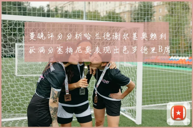 曼晚评分分析哈兰德谢尔基奥赖利获满分塞梅尼奥表现出色罗德里B席评分7分